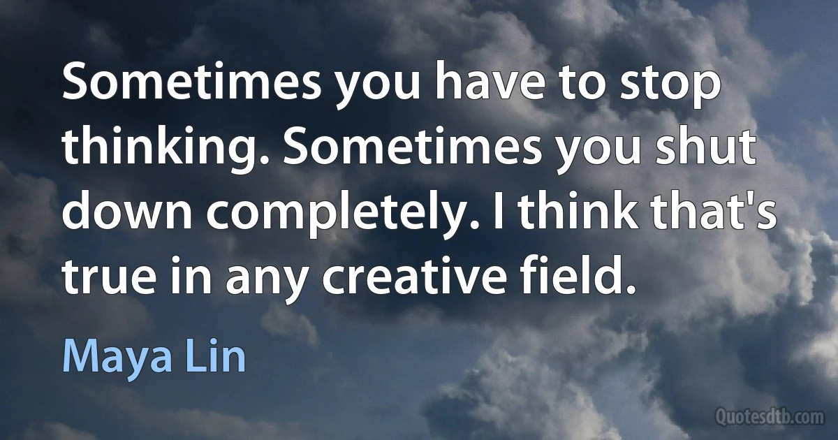 Sometimes you have to stop thinking. Sometimes you shut down completely. I think that's true in any creative field. (Maya Lin)