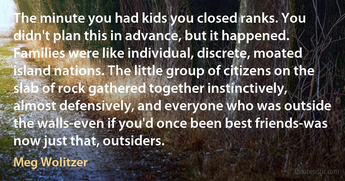 The minute you had kids you closed ranks. You didn't plan this in advance, but it happened. Families were like individual, discrete, moated island nations. The little group of citizens on the slab of rock gathered together instinctively, almost defensively, and everyone who was outside the walls-even if you'd once been best friends-was now just that, outsiders. (Meg Wolitzer)