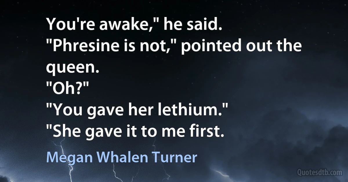 You're awake," he said.
"Phresine is not," pointed out the queen.
"Oh?"
"You gave her lethium."
"She gave it to me first. (Megan Whalen Turner)