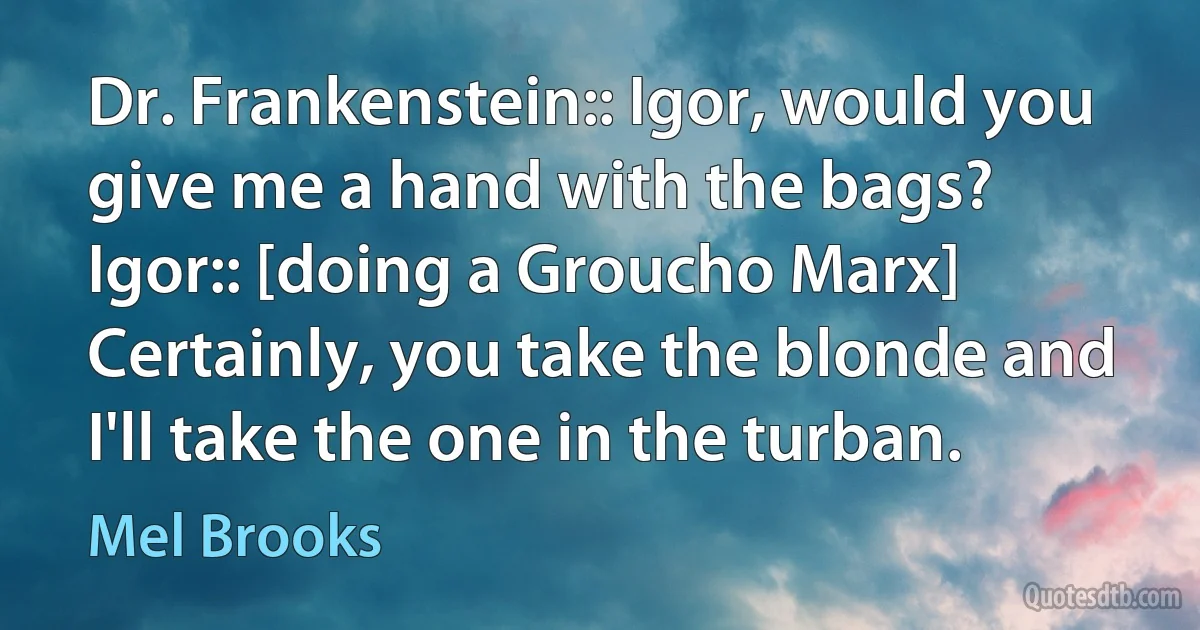 Dr. Frankenstein:: Igor, would you give me a hand with the bags?
Igor:: [doing a Groucho Marx] Certainly, you take the blonde and I'll take the one in the turban. (Mel Brooks)