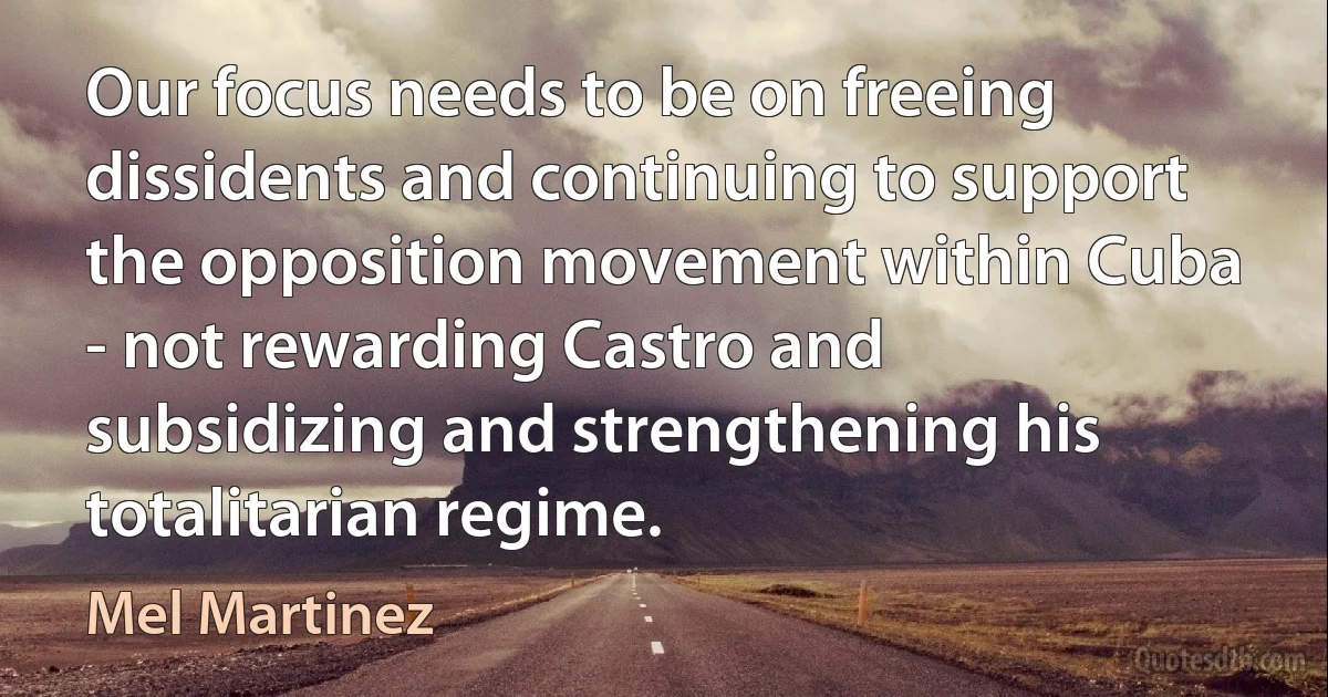 Our focus needs to be on freeing dissidents and continuing to support the opposition movement within Cuba - not rewarding Castro and subsidizing and strengthening his totalitarian regime. (Mel Martinez)