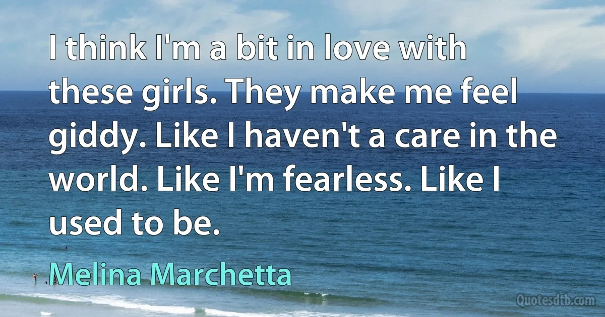 I think I'm a bit in love with these girls. They make me feel giddy. Like I haven't a care in the world. Like I'm fearless. Like I used to be. (Melina Marchetta)