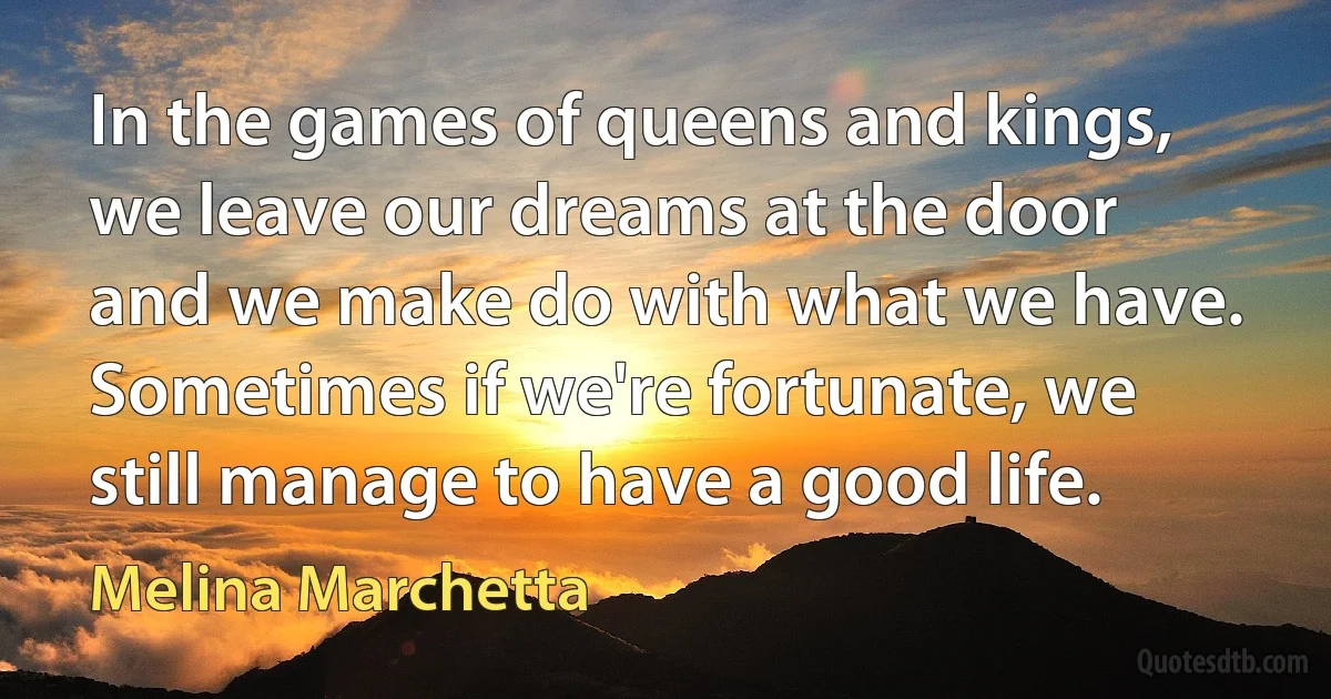 In the games of queens and kings, we leave our dreams at the door and we make do with what we have. Sometimes if we're fortunate, we still manage to have a good life. (Melina Marchetta)