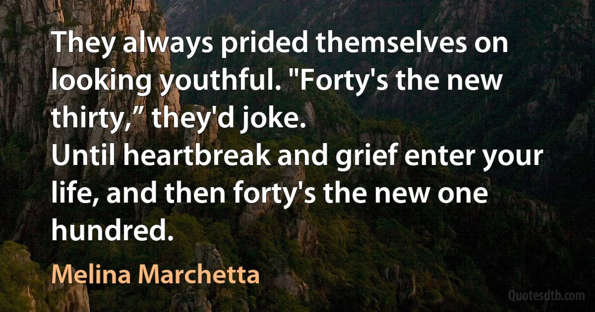 They always prided themselves on looking youthful. "Forty's the new thirty,” they'd joke.
Until heartbreak and grief enter your life, and then forty's the new one hundred. (Melina Marchetta)