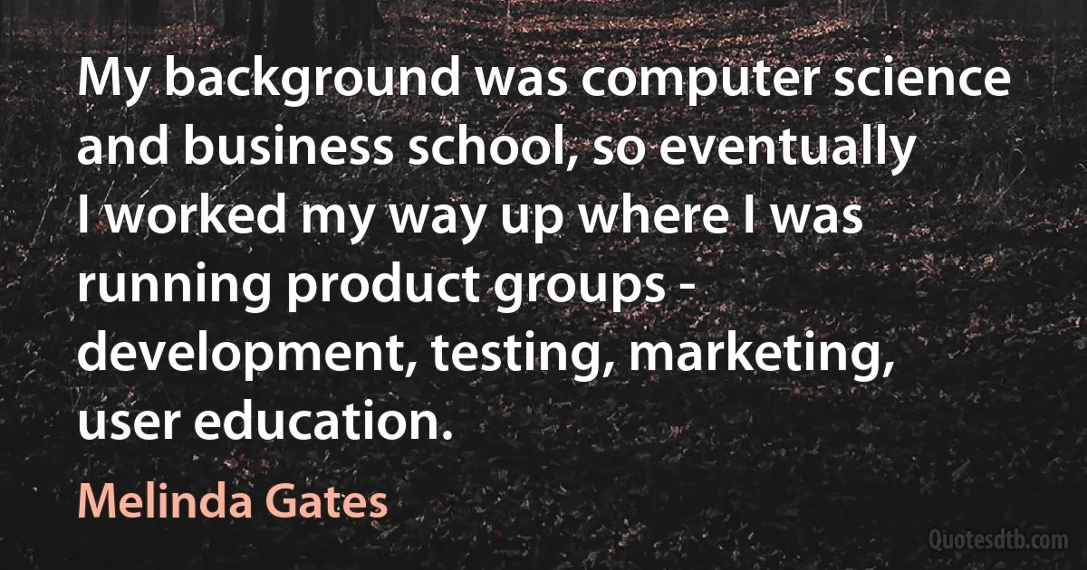 My background was computer science and business school, so eventually I worked my way up where I was running product groups - development, testing, marketing, user education. (Melinda Gates)