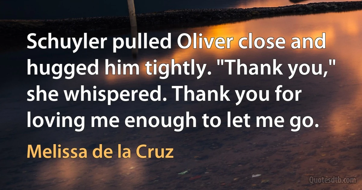 Schuyler pulled Oliver close and hugged him tightly. "Thank you," she whispered. Thank you for loving me enough to let me go. (Melissa de la Cruz)