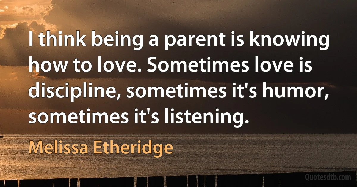 I think being a parent is knowing how to love. Sometimes love is discipline, sometimes it's humor, sometimes it's listening. (Melissa Etheridge)