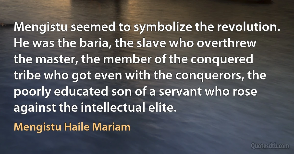 Mengistu seemed to symbolize the revolution. He was the baria, the slave who overthrew the master, the member of the conquered tribe who got even with the conquerors, the poorly educated son of a servant who rose against the intellectual elite. (Mengistu Haile Mariam)