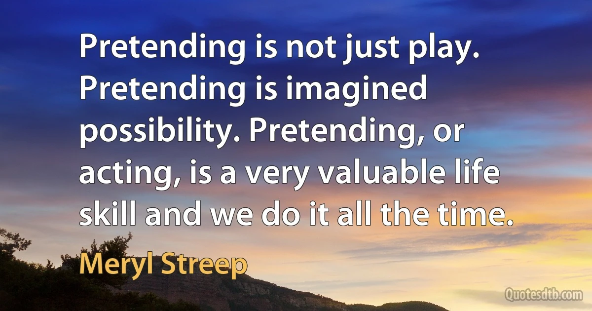 Pretending is not just play. Pretending is imagined possibility. Pretending, or acting, is a very valuable life skill and we do it all the time. (Meryl Streep)