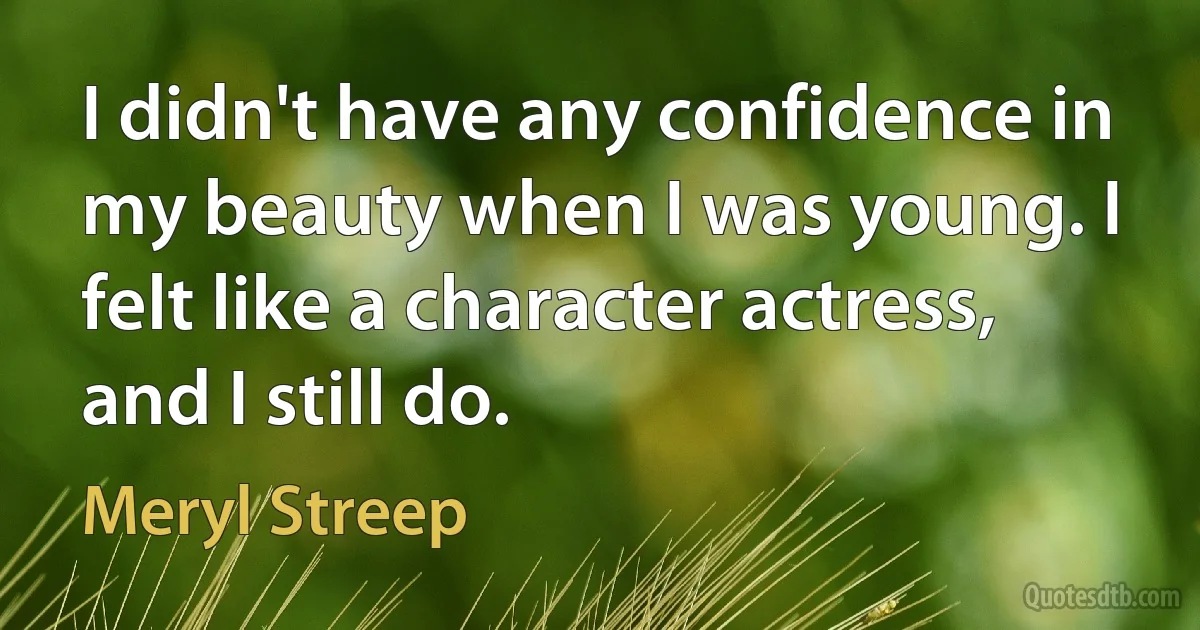 I didn't have any confidence in my beauty when I was young. I felt like a character actress, and I still do. (Meryl Streep)