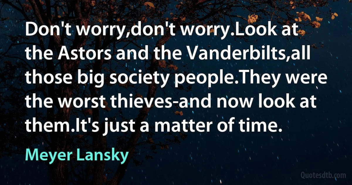 Don't worry,don't worry.Look at the Astors and the Vanderbilts,all those big society people.They were the worst thieves-and now look at them.It's just a matter of time. (Meyer Lansky)