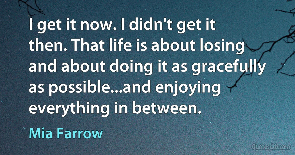 I get it now. I didn't get it then. That life is about losing and about doing it as gracefully as possible...and enjoying everything in between. (Mia Farrow)