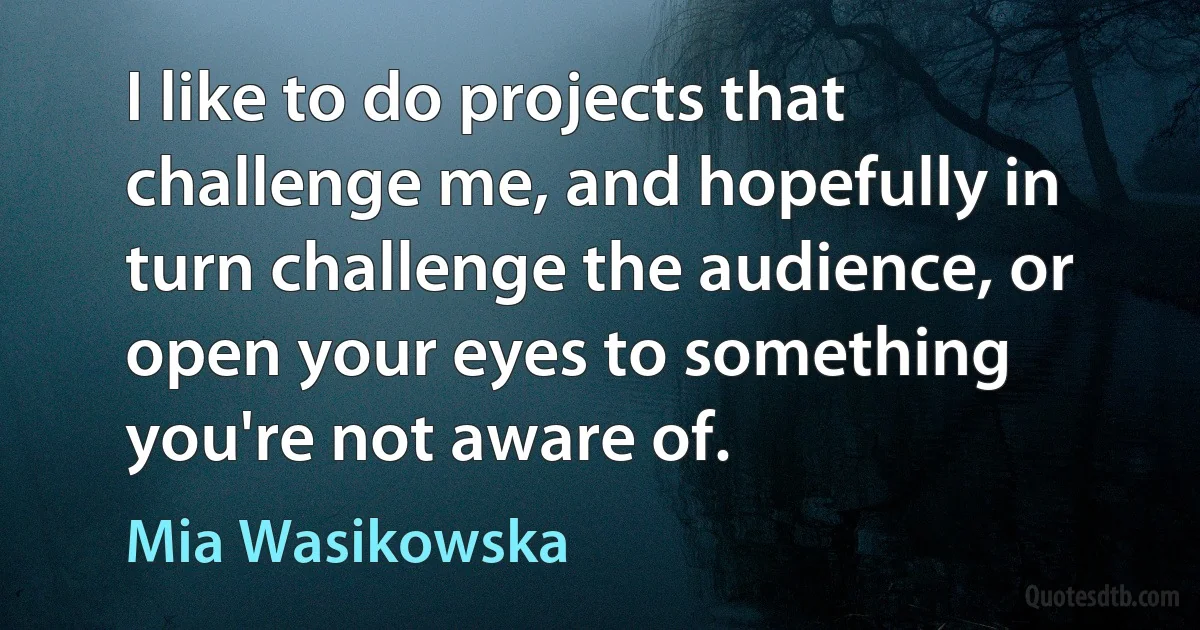 I like to do projects that challenge me, and hopefully in turn challenge the audience, or open your eyes to something you're not aware of. (Mia Wasikowska)