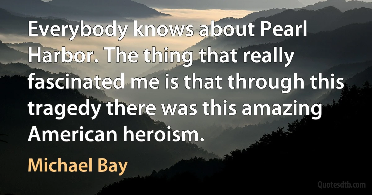 Everybody knows about Pearl Harbor. The thing that really fascinated me is that through this tragedy there was this amazing American heroism. (Michael Bay)