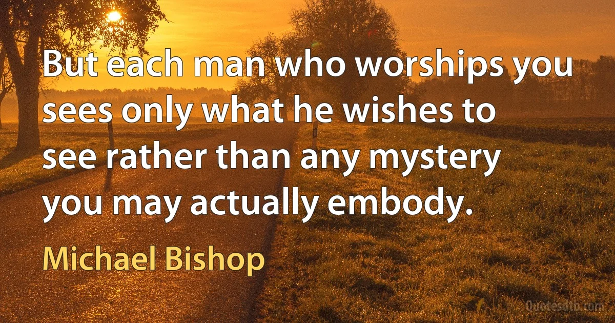 But each man who worships you sees only what he wishes to see rather than any mystery you may actually embody. (Michael Bishop)