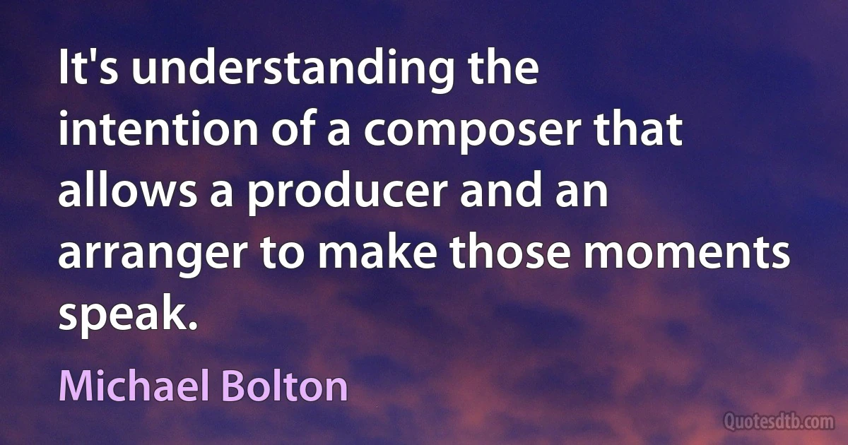 It's understanding the intention of a composer that allows a producer and an arranger to make those moments speak. (Michael Bolton)