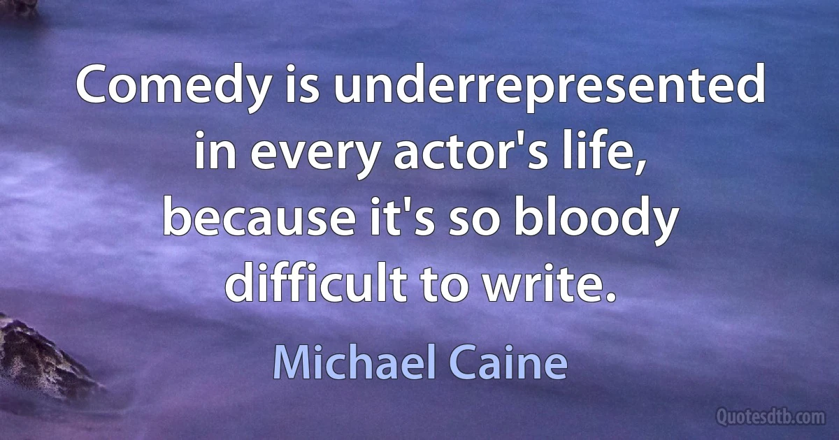 Comedy is underrepresented in every actor's life, because it's so bloody difficult to write. (Michael Caine)