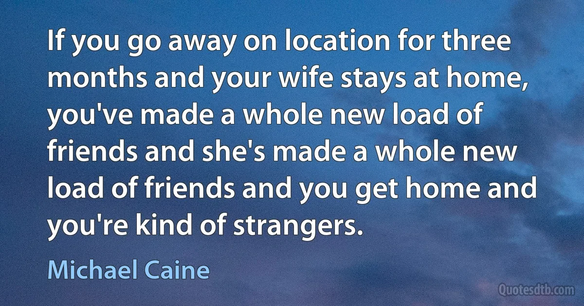 If you go away on location for three months and your wife stays at home, you've made a whole new load of friends and she's made a whole new load of friends and you get home and you're kind of strangers. (Michael Caine)