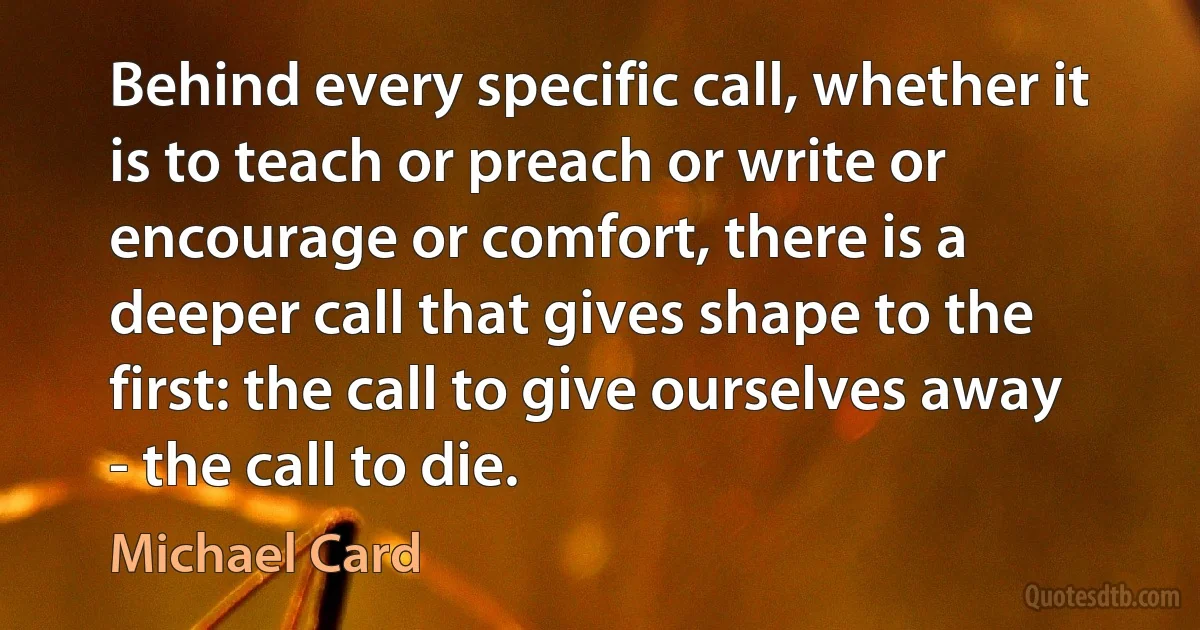 Behind every specific call, whether it is to teach or preach or write or encourage or comfort, there is a deeper call that gives shape to the first: the call to give ourselves away - the call to die. (Michael Card)