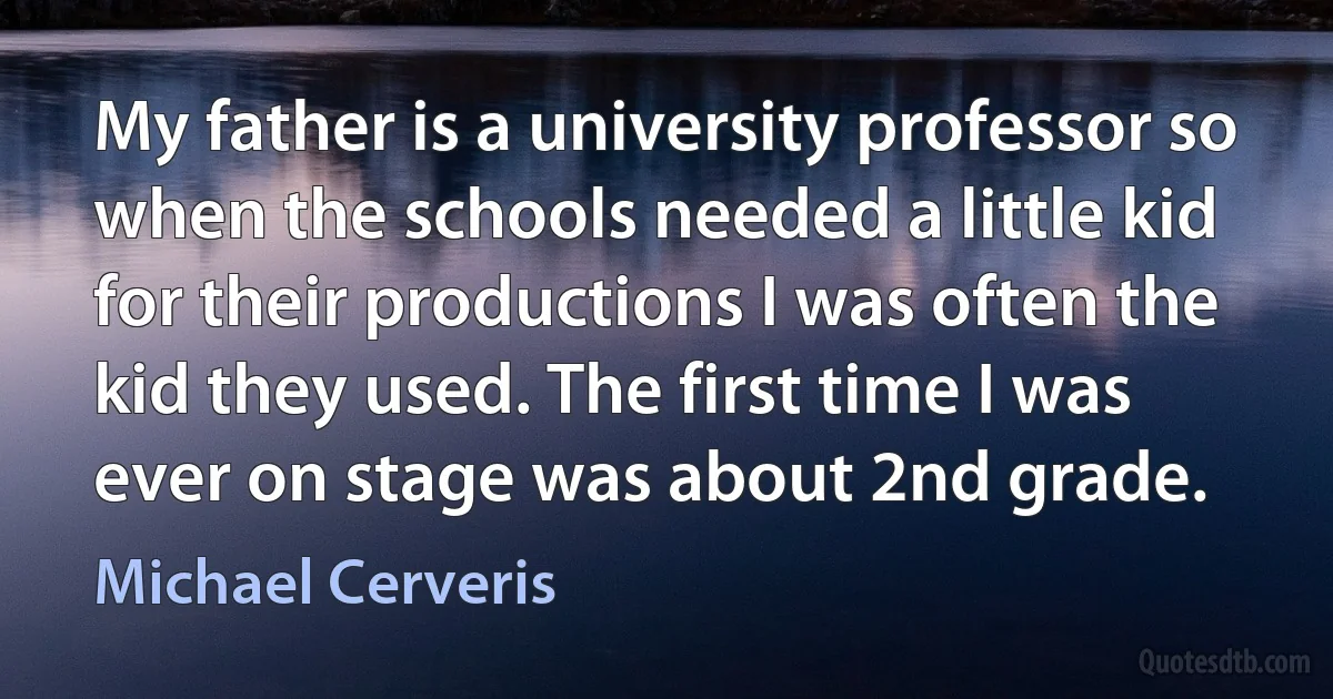 My father is a university professor so when the schools needed a little kid for their productions I was often the kid they used. The first time I was ever on stage was about 2nd grade. (Michael Cerveris)