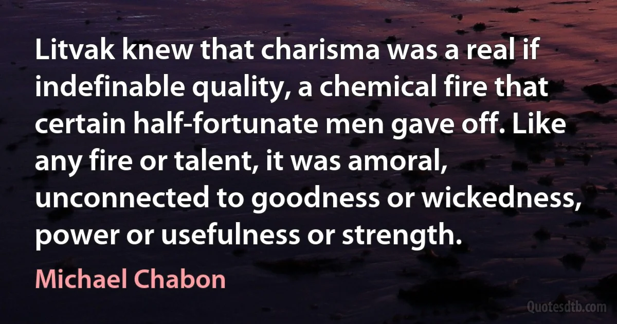 Litvak knew that charisma was a real if indefinable quality, a chemical fire that certain half-fortunate men gave off. Like any fire or talent, it was amoral, unconnected to goodness or wickedness, power or usefulness or strength. (Michael Chabon)