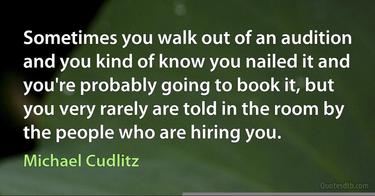 Sometimes you walk out of an audition and you kind of know you nailed it and you're probably going to book it, but you very rarely are told in the room by the people who are hiring you. (Michael Cudlitz)