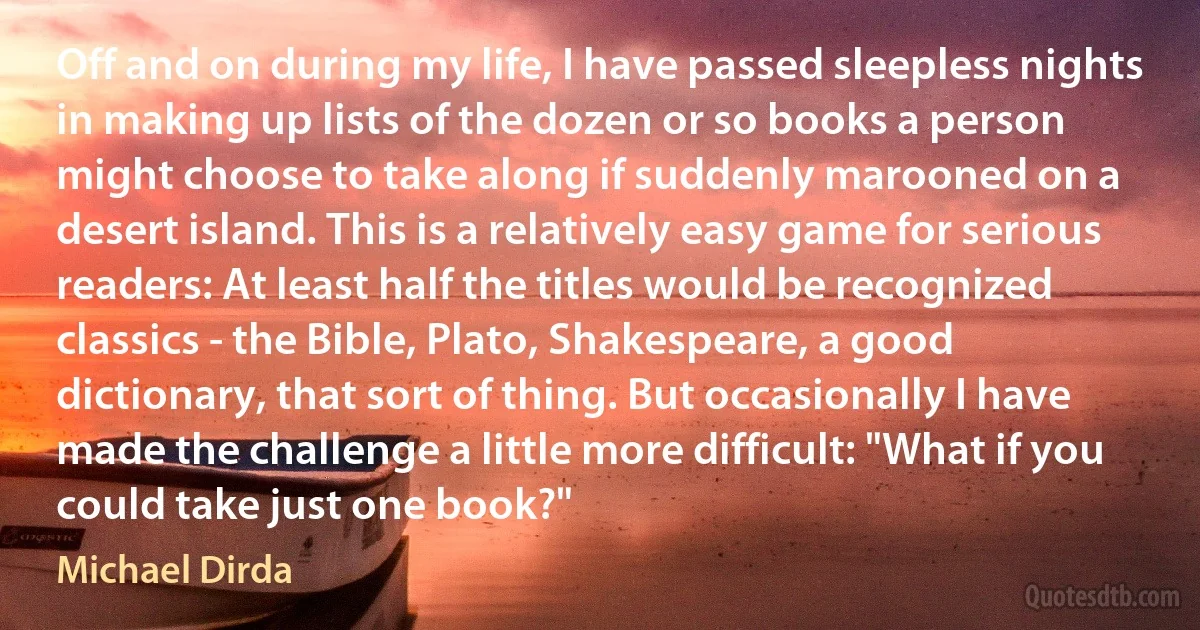 Off and on during my life, I have passed sleepless nights in making up lists of the dozen or so books a person might choose to take along if suddenly marooned on a desert island. This is a relatively easy game for serious readers: At least half the titles would be recognized classics - the Bible, Plato, Shakespeare, a good dictionary, that sort of thing. But occasionally I have made the challenge a little more difficult: "What if you could take just one book?" (Michael Dirda)