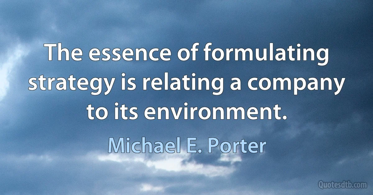 The essence of formulating strategy is relating a company to its environment. (Michael E. Porter)