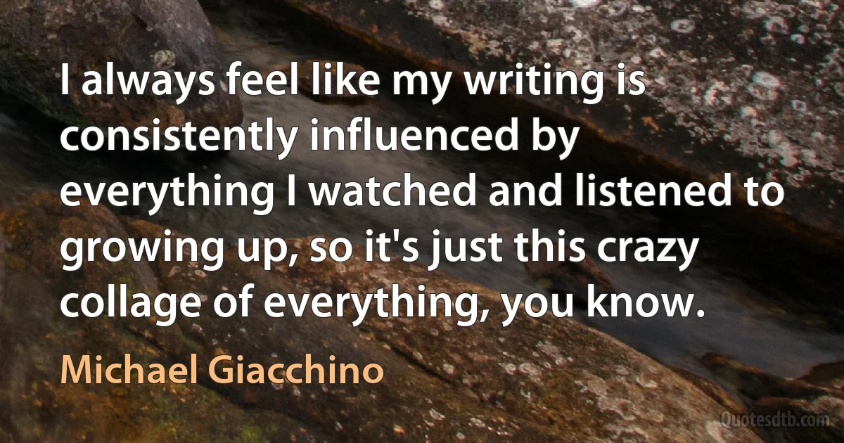 I always feel like my writing is consistently influenced by everything I watched and listened to growing up, so it's just this crazy collage of everything, you know. (Michael Giacchino)