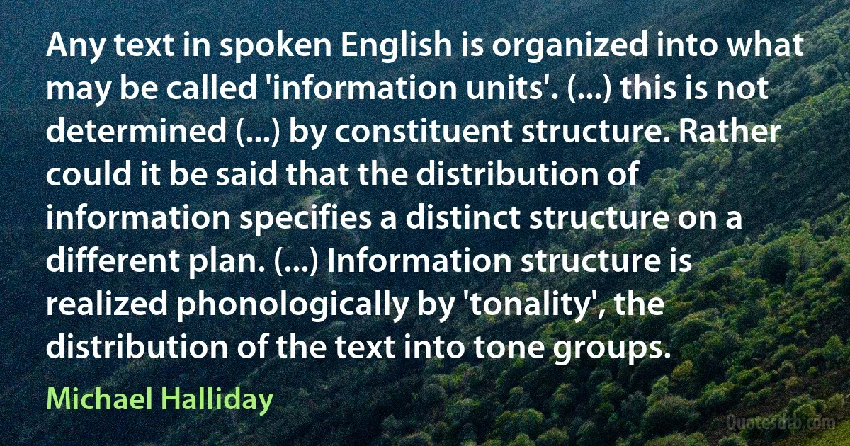 Any text in spoken English is organized into what may be called 'information units'. (...) this is not determined (...) by constituent structure. Rather could it be said that the distribution of information specifies a distinct structure on a different plan. (...) Information structure is realized phonologically by 'tonality', the distribution of the text into tone groups. (Michael Halliday)