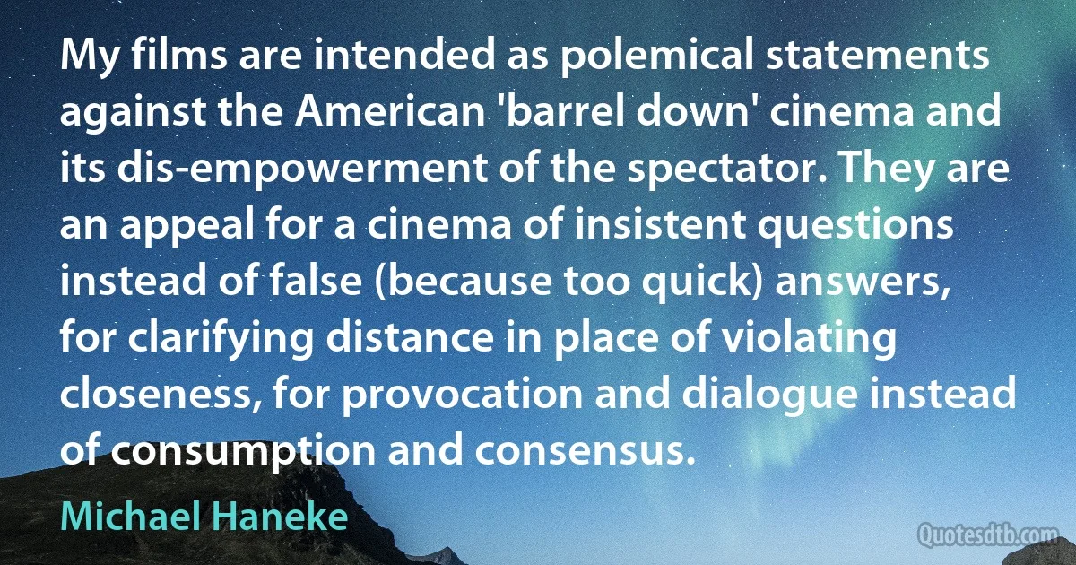 My films are intended as polemical statements against the American 'barrel down' cinema and its dis-empowerment of the spectator. They are an appeal for a cinema of insistent questions instead of false (because too quick) answers, for clarifying distance in place of violating closeness, for provocation and dialogue instead of consumption and consensus. (Michael Haneke)