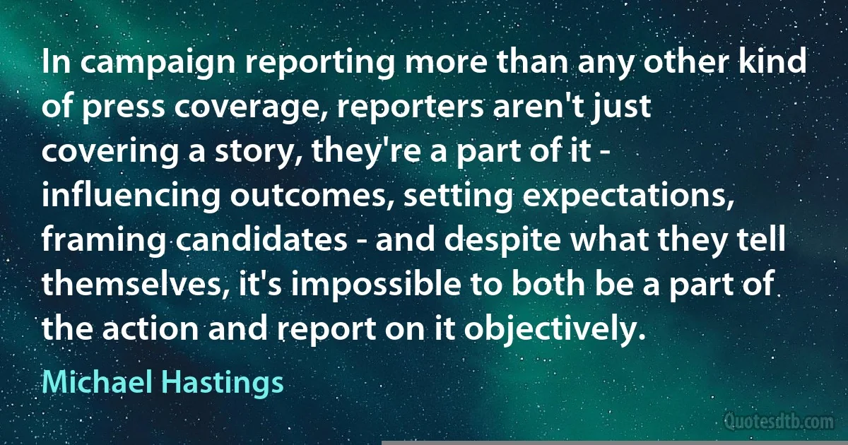 In campaign reporting more than any other kind of press coverage, reporters aren't just covering a story, they're a part of it - influencing outcomes, setting expectations, framing candidates - and despite what they tell themselves, it's impossible to both be a part of the action and report on it objectively. (Michael Hastings)