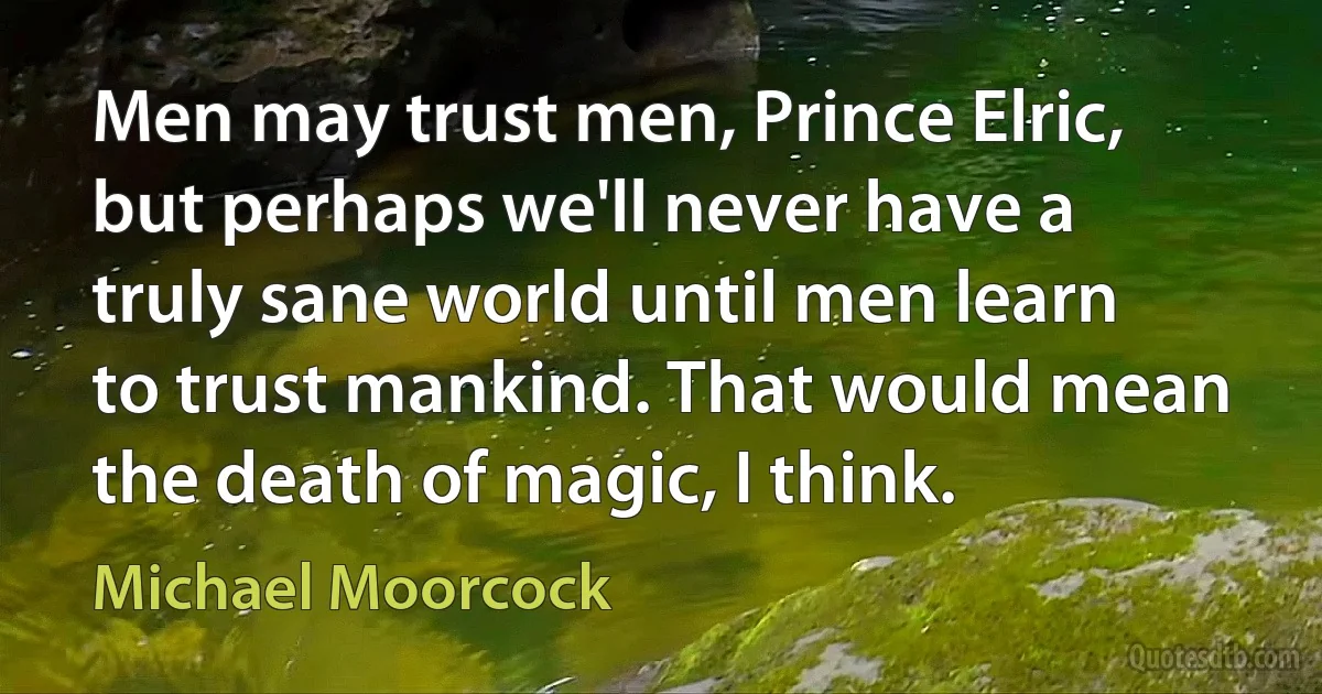 Men may trust men, Prince Elric, but perhaps we'll never have a truly sane world until men learn to trust mankind. That would mean the death of magic, I think. (Michael Moorcock)