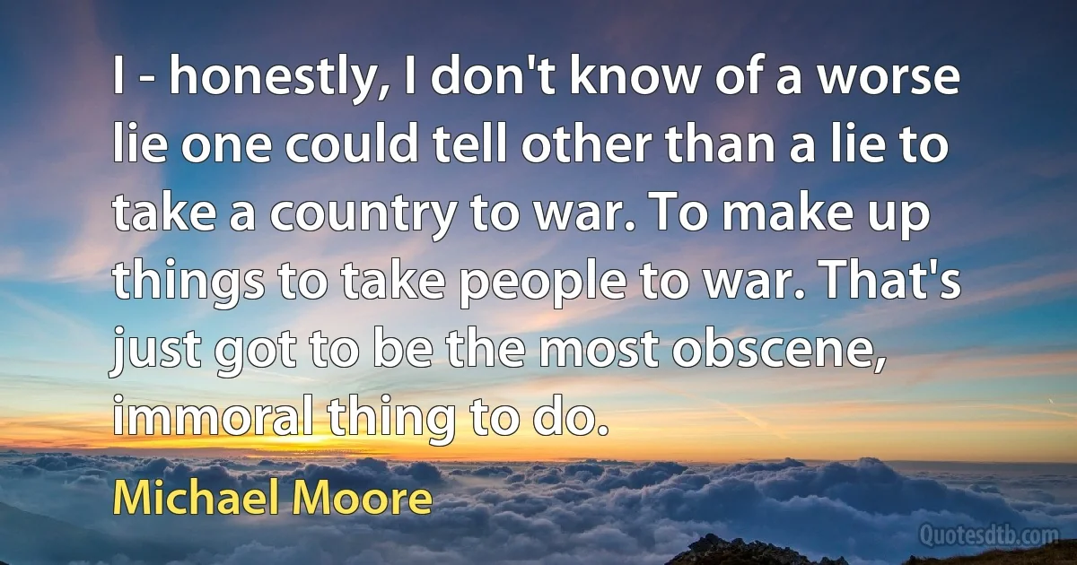 I - honestly, I don't know of a worse lie one could tell other than a lie to take a country to war. To make up things to take people to war. That's just got to be the most obscene, immoral thing to do. (Michael Moore)