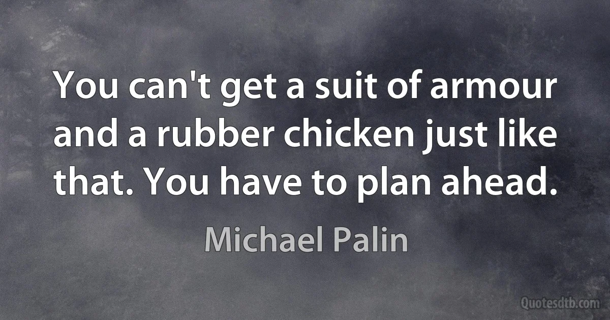 You can't get a suit of armour and a rubber chicken just like that. You have to plan ahead. (Michael Palin)