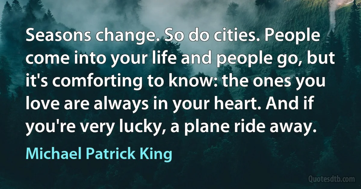 Seasons change. So do cities. People come into your life and people go, but it's comforting to know: the ones you love are always in your heart. And if you're very lucky, a plane ride away. (Michael Patrick King)