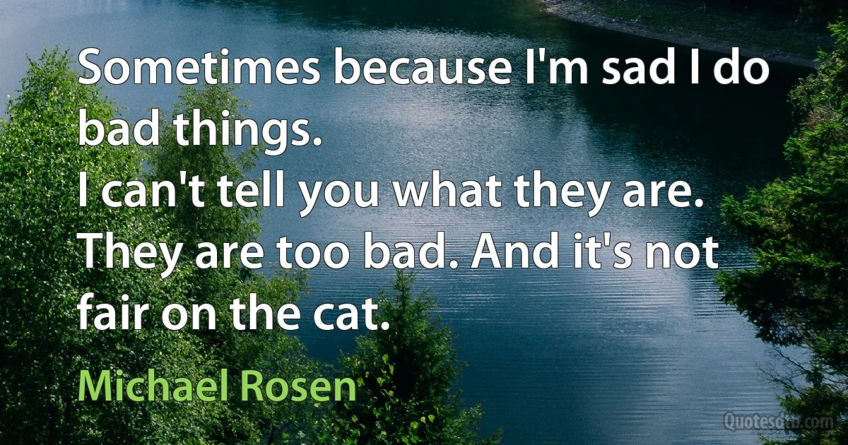 Sometimes because I'm sad I do bad things.
I can't tell you what they are.
They are too bad. And it's not fair on the cat. (Michael Rosen)