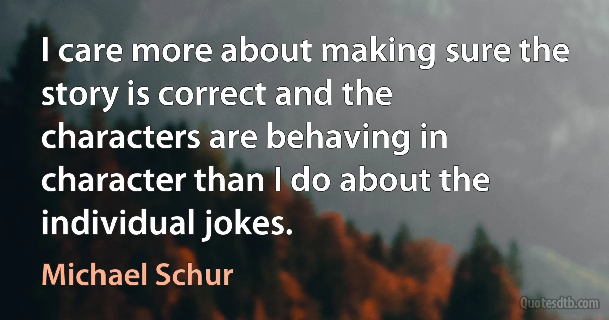 I care more about making sure the story is correct and the characters are behaving in character than I do about the individual jokes. (Michael Schur)