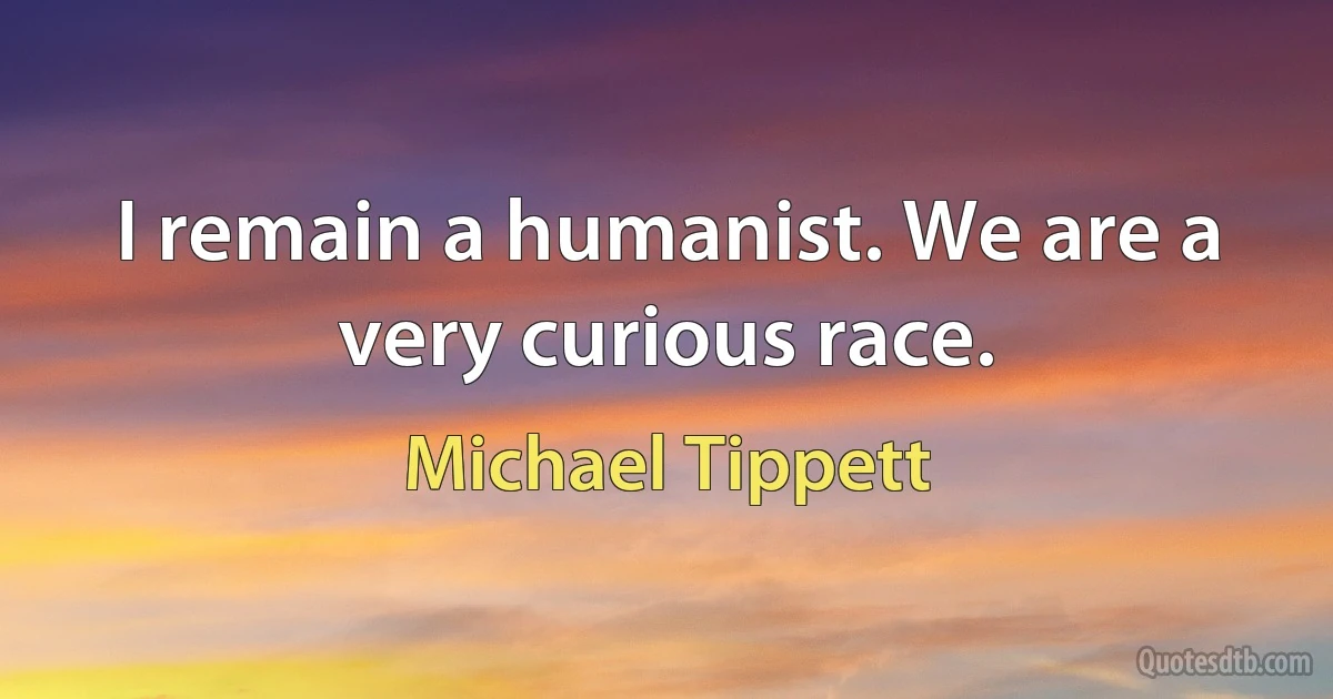 I remain a humanist. We are a very curious race. (Michael Tippett)