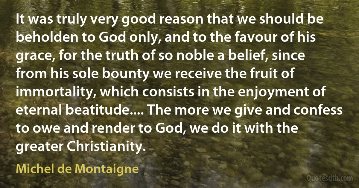 It was truly very good reason that we should be beholden to God only, and to the favour of his grace, for the truth of so noble a belief, since from his sole bounty we receive the fruit of immortality, which consists in the enjoyment of eternal beatitude.... The more we give and confess to owe and render to God, we do it with the greater Christianity. (Michel de Montaigne)