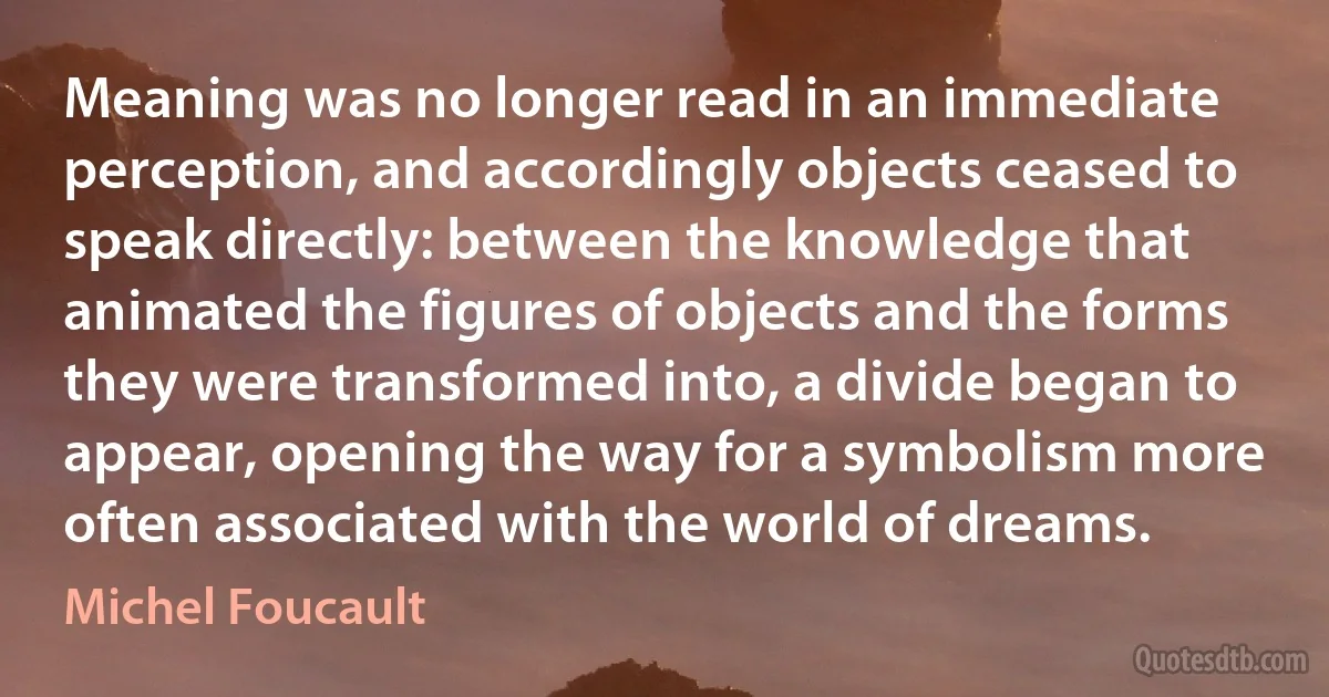 Meaning was no longer read in an immediate perception, and accordingly objects ceased to speak directly: between the knowledge that animated the figures of objects and the forms they were transformed into, a divide began to appear, opening the way for a symbolism more often associated with the world of dreams. (Michel Foucault)