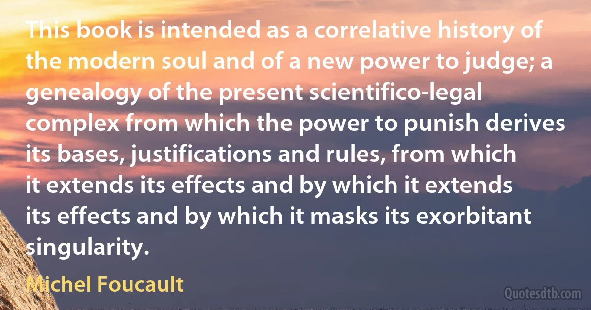 This book is intended as a correlative history of the modern soul and of a new power to judge; a genealogy of the present scientifico-legal complex from which the power to punish derives its bases, justifications and rules, from which it extends its effects and by which it extends its effects and by which it masks its exorbitant singularity. (Michel Foucault)