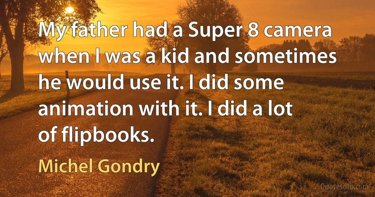 My father had a Super 8 camera when I was a kid and sometimes he would use it. I did some animation with it. I did a lot of flipbooks. (Michel Gondry)