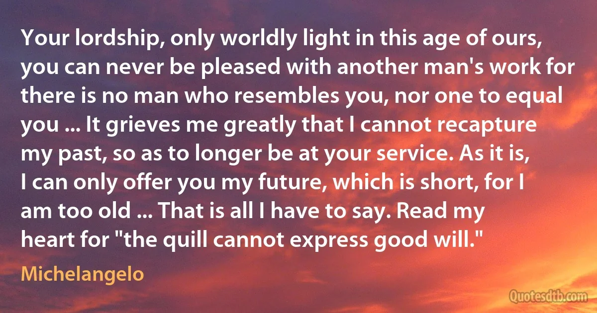 Your lordship, only worldly light in this age of ours, you can never be pleased with another man's work for there is no man who resembles you, nor one to equal you ... It grieves me greatly that I cannot recapture my past, so as to longer be at your service. As it is, I can only offer you my future, which is short, for I am too old ... That is all I have to say. Read my heart for "the quill cannot express good will." (Michelangelo)