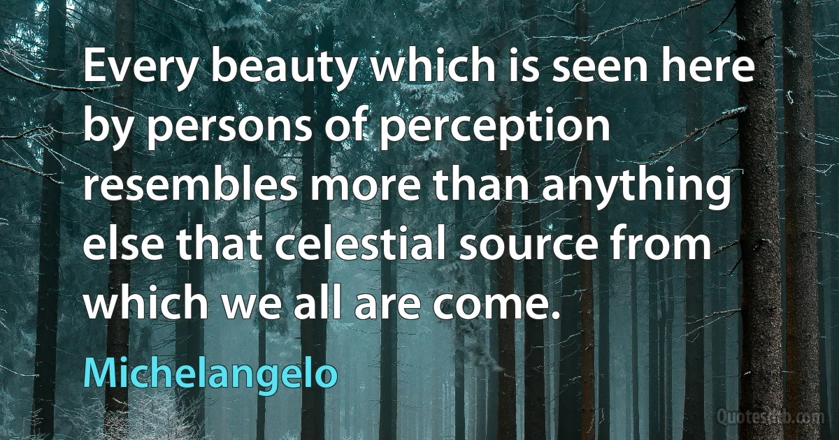 Every beauty which is seen here by persons of perception resembles more than anything else that celestial source from which we all are come. (Michelangelo)