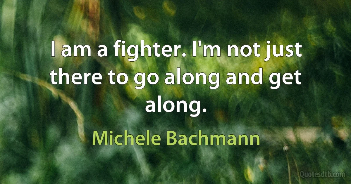 I am a fighter. I'm not just there to go along and get along. (Michele Bachmann)