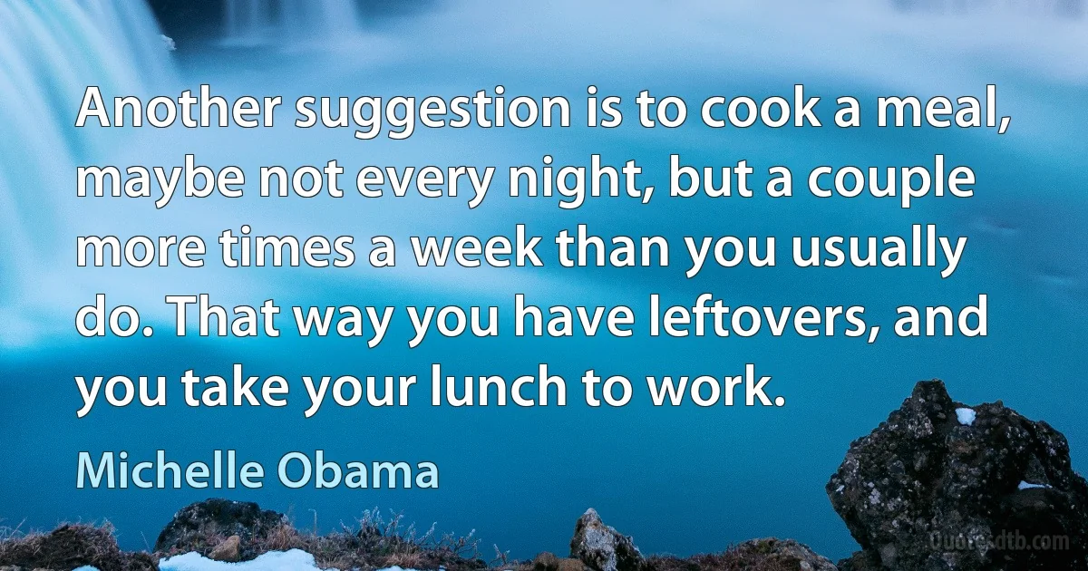 Another suggestion is to cook a meal, maybe not every night, but a couple more times a week than you usually do. That way you have leftovers, and you take your lunch to work. (Michelle Obama)