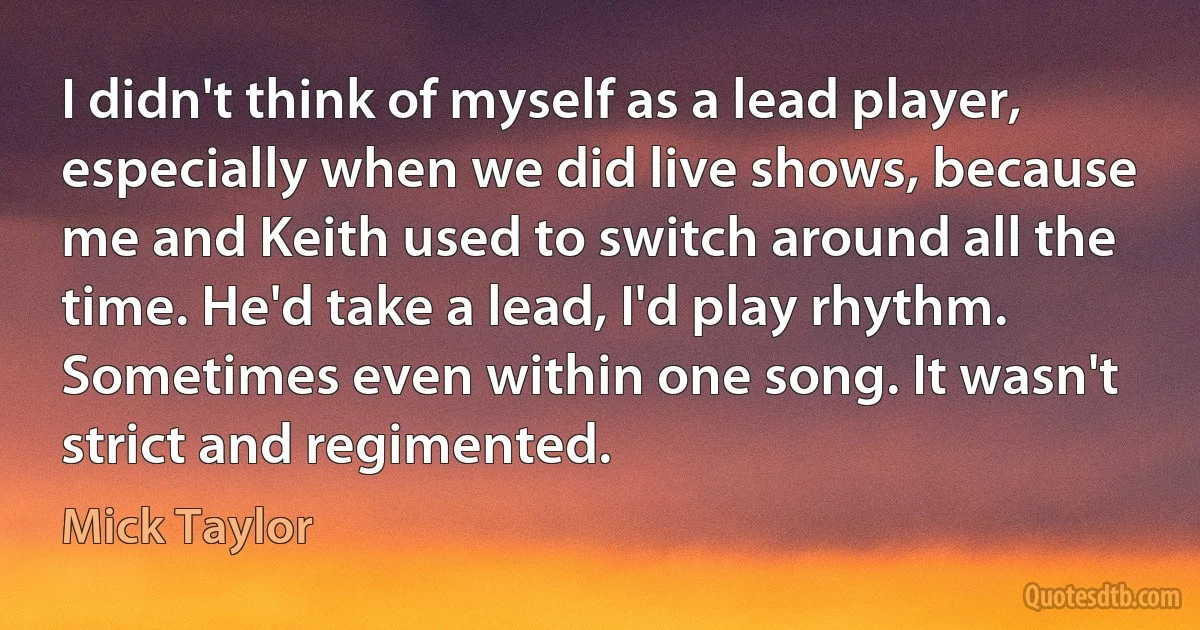 I didn't think of myself as a lead player, especially when we did live shows, because me and Keith used to switch around all the time. He'd take a lead, I'd play rhythm. Sometimes even within one song. It wasn't strict and regimented. (Mick Taylor)