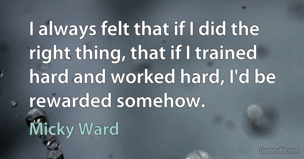 I always felt that if I did the right thing, that if I trained hard and worked hard, I'd be rewarded somehow. (Micky Ward)