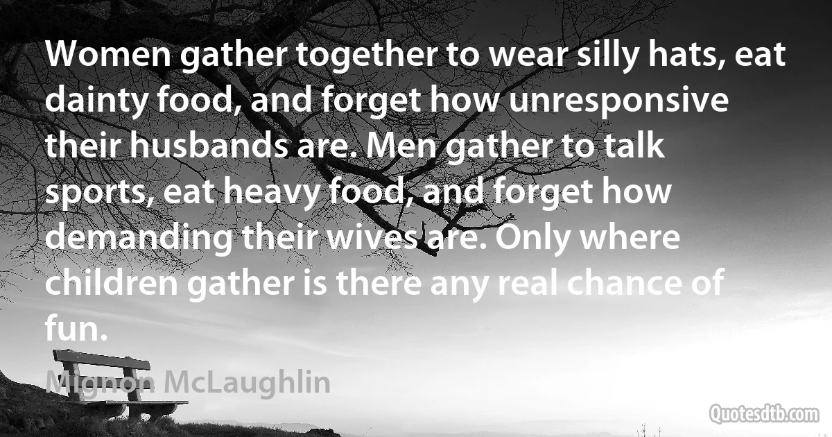 Women gather together to wear silly hats, eat dainty food, and forget how unresponsive their husbands are. Men gather to talk sports, eat heavy food, and forget how demanding their wives are. Only where children gather is there any real chance of fun. (Mignon McLaughlin)